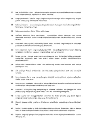 30. Law of diminishing return : sebuah hukum dalam ekonomi yang menjelaskan tentang proporsi
input yang tepat untuk mendapatkan output maksimal.
31. Fungsi permintaan : sebuah fungsi yang menunjukan hubungan antara harga barang dengan
jumlah barang yang diminta oleh masyarakat.
32. Faktor penawaran : penawaran yang dinyatakan dalam hubungan matematis dengan faktor-
faktor yang mempengaruhinya.
33. Faktor ceterisparibus : faktor-faktor selain harga.
34. Koefisien elestisitas harga permintaan : menunjukkan ukuran besarnya rasio antara
presentase perubahan jumlah produk yang diminta dan presentase perubahan harga produk
tersebut.
35. Consumers surplus (surplus konsumen) : selisih antara nilai total yang ditempatkan konsumen
pada semua unit komoditi tertentu yang di konsumsi.
36. Kurva indeferent : kurva yang menghubungkan titik – titik berbagai kombinasi antara 2 barang
yang dapat memberikan kepuasan yang sama bagi seorang konsumen.
37. Barang normal : semua barang yang permintaannya akan bertambah ketika pendapatan
masyarakat bertambah (yang juga berarti bahwa barang tersebut memiliki elastisitas
permintaan positif.
38. Benda giffen : benda interior tetapi kalau ada barang tersebut akan membeli lebih banyak
(pendapatan naik)
39. APL (Average Product of Labour) : rata-rata produk yang dihasilkan oleh satu unit input
variable.
40. Kurva isoquan : kurva yang menghubungkan titik-titik kombinasi input untuk menghasilkan
tingkat output yang sama.
41. Kurva isocost : kurva yang menunjukkan berbagai kombinasi pembelian dua input variabel dan
modal dengan menggunakan jumlah anggaran yang sama.
42. Isoquant : suatu garis yang menghubungkan titik-titik kombinasi dari penggunaan faktor
produksi yang menghasilkan jumlah output sama dan berkemiringan negative.
43. Isocost : garis biaya menggambarkan kombinasi dua factor produksi yang dapat dipakai
dengan proses produksi dengan biaya yang dikeluarkan sama.
44. Eksplisit :biaya produksi yang harus di keluarkan untuk factor produksi yang harus di beli dari
luar
45. implisit : biaya produksi yg tidak dikeluarkan tapi tetap dihitung dengan cara taksiran, karena
biaya ini berasal dari penggunaan factor produksi yang di miliki sendiri oleh pengusaha.
46. Expense (ongkos) : pengeluaran yang dilakukan untuk manfaat yang telah kita dapat saat ini
atau yang lalu.
 