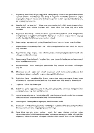 47. Biaya tetap (fixed cost) : biaya yang jumlah totalnya tetap dalam kisaran perubahan volume
kegiatan tertentu. Besar kecilnya biaya tetap di pengaruhi oleh kondisi perusahaan jangka
panjang, teknologi dan metode serta strategi manajemen. Contoh: pajak bumi dan bangunan,
gaji kariyawan dan asuransi.
48. Biaya berubah (variable cost) : biaya yang umumnya berubah-rubah sesuai dengan volume
bisnis. Makin besar volume penjualan anda, makin besar pula biaya yang harus anda
keluarkan.
49. Biaya total (total cost) : keseluruhan biaya yg dikeluarkan produsen untuk menghasilkan
barang dan jasa, baik yg bersifat tetap (tidak dipengaruhi perubahan output) maupun biaya yg
bersifat dapat berubah(dipengaruhi perubahan output)
50. Biaya rata-rata (average cost) : jumlah biaya dibagi dengan kuantitas barang yang dihasilkan.
51. Biaya tetap rata- rata (average fixed cost) : biaya tetap yg dibebankan pada setiap unit output
yang dihasilkan.
52. Biaya rata-rata jangka panjang : biaya rata-rata jangka pendek yang digabungkan menjadi satu
sehingga membentuk amplop.
53. Biaya marginal (marginal cost) : kenaikan biaya yang harus dikeluarkan perusahaan sebagai
akibat kenaikkan satu output.
54. Barang homogen : Suatu barang yang memiliki sifat yang seragam, antara satu unit dengan
yang lain
55. Diferensiasi produk : upaya dari sebuah perusahaan untuk membedakan produknya dari
produk pesaing dalam suatu sifat yang membuatnya lebih diinginkan
56. Diskriminasi harga : menaikkan laba dengan cara menjual barang yang sama dengan harga
berbeda untuk konsumen yang berbeda atas dasar alasan yang tidak berkaitan dengan biaya
57. Ekspektasi : adalah sebuah harapan
58. Budget line (garis anggaran) : garis disuatu grafik yang sumbu-sumbunya menggambarkan
kombinasi barang yang dibeli oleh konsumen.
59. Income consumption curve : kombinasi produk yang dikonsumsi untuk memberikan kepuasan
maksimum kepada konsumen pada berbagai tingkat pendapatan.
60. comonic profit : besarnya keuntungan yang melebihi normal profit.
61. Break event analyst : anilisis yang mempertimbangkan tingkat kuantitas penjualan perusahaan
dimana penerimaan sama dengan pengeluaran biayanya.
62. Kurva biaya rata-rata jangka panjang : grafik dari biaya rata-rata minimum untuk
menghasilkan suatu komoditi pada tiap tingkat produksi dengan asumsi tingkat teknologi dan
harga-harga masukan diketahui, sedangkan produsen bebas memilih besar optimal pabriknya.
 