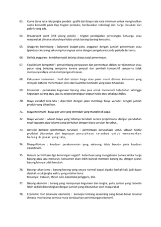 63. Kurva biaya rata-rata jangka pendek : grafik dari biaya rata-rata minimum untuk menghasilkan
suatu komoditi pada tiap tingkat produksi, berdasarkan teknologi dan harga masukan dari
pabrik yang ada.
64. Breakevent point (titik pilang pokok) : tingkat pendapatan perorangan, keluarga, atau
masyarakat dimana seluruhnya habis untuk barang-barang konsumsi.
65. Anggaran berimbang : balanced budget yaitu anggaran dengan jumlah penerimaan atau
(pendapatan) yang sekurang-kurangnya sama dengan pengeluaran pada periode tertentu.
66. Defisit anggaran : kelebihan total belanja diatas total penerimaan.
67. Equilibrium kompetitif : penyeimbang penawaran dan permintaan dalam perekonomian atau
pasar yang bersaing sempurna karena penjual dan pembeli kompetitif sempurna tidak
mempunyai daya untuk mempengaruhi pasar.
68. Kekuasaan konsumen : hasil dari sistem harga atau pasar murni dimana konsumen yang
menjadi diktator menentukan jenis dan kuantitas komoditi yang akan dihasilkan.
69. Konsumsi : pemakaian kegunaan barang atau jasa untuk memenuhi kebutuhan sehingga
kegunaan barang atau jasa itu secara berangsur-angsur habis atau sekaligus habis.
70. Biaya variabel rata-rata : diperoleh dengan jalan membagi biaya variabel dengan jumlah
produk yang dihasilkan.
71. Biaya minimum : biaya per unit yang terendah yang mungkin di capai
72. Biaya variabel : adalah biaya yang totalnya berubah secara proporsional dengan perubahan
total kegiatan atau volume yang berkaitan dengan biaya variabel tersebut..
73. Derived demand (permintaan turunan) : permintaan perusahaan untuk sebuah faktor
produksi diturunkan dari keputusan perusahaan tersebut untuk menawarkan
barang di pasar yang lain,
74. Disequilibrium : keadaan perekonomian yang sekarang tidak berada pada keadaan
equilibrium.
75. Hukum permintaan dgn kemiringan negatif : ketentuan yang mengatakan bahwa ketika harga
barang atau jasa menurun, konsumen akan lebih banyak membeli barang itu, dengan syarat
barang lainnya tidak berubah.
76. Barang tahan lama : barang-barang yang secara normal dapat dipakai berkali-kali, jadi dapat
dipakai untuk jangka waktu yang relative lama.
Misalnya : Pakaian, Mesin tulis, kacamata penggaris, dsb.
77. Barang ekonomi : barang yang mempunyai kegunaan dan langka, yaitu jumlah yang tersedia
lebih sedikit dibandingkan dengan jumlah yang dibutuhkan oleh masyarakat
78. Economic man (manusia ekonomi) : konsepsi tentang seseorang yang benar-benar rasional
dimana motivasinya semata-mata berdasarkan pertimbangan ekonomi.
 