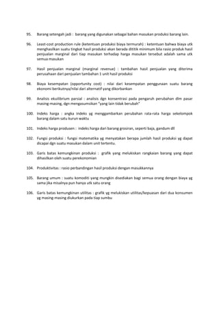 95. Barang setengah jadi : barang yang digunakan sebagai bahan masukan produksi barang lain.
96. Least-cost production rule (ketentuan produksi biaya termurah) : ketentuan bahwa biaya utk
menghasilkan suatu tingkat hasil produksi akan berada dititik minimum bila rasio produk hasil
penjualan marginal dari tiap masukan terhadap harga masukan tersebut adalah sama utk
semua masukan
97. Hasil penjualan marginal (marginal revenue) : tambahan hasil penjualan yang diterima
perusahaan dari penjualan tambahan 1 unit hasil produksi
98. Biaya kesempatan (opportunity cost) : nilai dari kesempatan penggunaan suatu barang
ekonomi berikutnya/nilai dari alternatif yang dikorbankan
99. Analisis ekuilibrium parsial : analisis dgn konsentrasi pada pengaruh perubahan dlm pasar
masing-masing, dgn mengasumsikan “yang lain tidak berubah”
100. Indeks harga : angka indeks yg menggambarkan perubahan rata-rata harga sekelompok
barang dalam satu kurun waktu
101. Indeks harga produsen : indeks harga dari barang grosiran, seperti baja, gandum dll
102. Fungsi produksi : fungsi matematika yg menyatakan berapa jumlah hasil produksi yg dapat
dicapai dgn suatu masukan dalam unit tertentu.
103. Garis batas kemungkinan produksi : grafik yang melukiskan rangkaian barang yang dapat
dihasilkan oleh suatu perekonomian
104. Produktivitas : rasio perbandingan hasil produksi dengan masukkannya
105. Barang umum : suatu komoditi yang mungkin disediakan bagi semua orang dengan biaya yg
sama jika misalnya pun hanya utk satu orang
106. Garis batas kemungkinan utilitas : grafik yg melukiskan utilitas/kepuasan dari dua konsumen
yg masing-masing diukurkan pada tiap sumbu
 