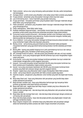 26. Faktor produksi : semua unsur yang menopang usaha penciptaan nilai atau usaha memperbesar
nilai barang/jasa.
27. Average product : jumlah produk yang dihasilkan untuk setiap satuan faktor produksi yang dipakai.
28. Fungsi produksi : persamaan yang menunjukkan hubungan antara input dan output.
29. Law of diminishing return : hukum hasil lebih yang semakin berkurang.
30. Fungsi permintaan : merupakan permintaan yang dinyatakan dalam hubungan matematis dengan
faktor-faktor yang mempengaruhinya.
31. Faktor penawaran : penawaran yang dinyatakan dalam hubungan matematis dengan faktor-faktor
yang mempengaruhinya.
32. Faktor ceterisparibus : faktor-faktor selain harga.
33. Koefisien elestisitas harga permintaan : menunjukkan ukuran besarnya rasio antara presentase
perubahan jumlah produk yang diminta dan presentase perubahan harga produk tersebut.
34. Consumers surplus (surplus konsumen) : nilai kerelaan pembeli untuk membayar suatu barang
dikurangi harga barang tersebut yang sebenarnya. Surplus konsumen mengukur manfaat yang
diterima pembeli dari partisipasinya di suatu pasar.
35. Kurva indeferent : kurva yang menunjukkan berbagai kombinasi konsumsi antara komodoti x dan y
yang memberikan tingkat utilitas atau kepuasan yang sama.
36. Barang normal : semua barang yang permintaannya akan bertambah ketika pendapatan
masyarakat bertambah (yang juga berarti bahwa barang tersebut memiliki elastisitas permintaan
positif.
37. Benda giffen : barang yang apabila harganya turun justru permintaannya ikut turun dan naiknya
harga barang giffen justru menaikkan jumlah barang yang diminta.
38. APL (Average Product of Labour) : rata-rata produk yang dihasilkan oleh satu unit input variabel.
39. Kurva isoquan : kurva yang menghubungkan titik-titik kombinasi input untuk menghasilkan tingkat
output yang sama.
40. Kurva isocost : kurva yang menunjukkan berbagai kombinasi pembelian dua input variabel dan
modal dengan menggunakan jumlah anggaran yang sama
41. Isoquant : kurva yang merupakan tempat kedudukan titik-titik yang menunjukan kombinasi dua
factor produksi guna menghasilkan tingkat produksi yang sama.
42. Isocost : kurva yang menunjukan kedudukan dari titik-titik yang menunjukan kombinasi factor
produksi yang dibeli oleh produsen dengan sejumlah anggaran tertentu.
43. Eksplisit : segala biaya yang dikeluarkan dalam rangka mendapatkan faktor-faktor produksi.
44. implisit : semua biaya taksiran yang dimiliki oleh faktor produksi apabila digunakan.
45. Expense (ongkos) : pengeluaran yang dilakukan untuk manfaat yang telah kita dapat saat ini/yang
lalu.
46. Biaya tetap (fixed cost) : biaya yang dikeluarkan oleh perusahaan yang bersifat tetap dalam
rangka operasional perusahaan.
47. Biaya berubah (variable cost) : biaya yang dikeluarkan berhubungan dgn banyaknya faktor
produksi yg digunakan serta besar kecilnya unit produksi.
48. Biaya total (total cost) : segala biaya baik tetap maupun variabel yang harus dikeluarkan dlm
rangka operasional perusahaan.
49. Biaya rata-rata (average cost) : rata-rata biaya total yang dikeluarkan oleh perusahaan baik tetap
maupun variabel.
50. Biaya tetap rata-rata (average fixed cost) : rata-rata biaya tetap sehubungan dengan produksi per
unit barang oleh perusahaan.
51. Biaya rata-rata jangka panjang : biaya rata-rata jangka pendek yang digabungkan menjadi satu
sehingga membentuk amplop.
52. Biaya marginal (marginal cost) : tambahan biaya yang dikeluarkan oleh perusahaan sebagai
akibat dari bertambahnya faktor produksi dan dalam rangka menambah unit produksi.
 