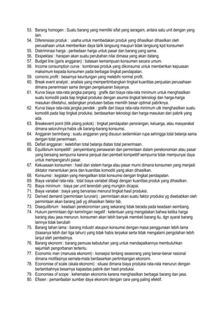 53. Barang homogen : Suatu barang yang memiliki sifat yang seragam, antara satu unit dengan yang
lain.
54. Diferensiasi produk : usaha untuk membedakan produk yang dihasilkan dihasilkan oleh
perusahaan untuk memberikan daya tarik langsung maupun tidak langsung kpd konsumen
55. Diskriminasi harga : perbedaan harga untuk pasar dan barang yang sama.
56. Ekspektasi : harapan akan suatu perubahan nilai dimasa yang akan datang.
57. Budget line (garis anggaran) : batasan kemampuan konsumen secara umum.
58. Income consumption curve : kombinasi produk yang dikonsumsi untuk memberikan kepuasan
maksimum kepada konsumen pada berbagai tingkat pendapatan.
59. comonic profit : besarnya keuntungan yang melebihi normal profit.
60. Break event analyst : analisis yang mempertimbangkan tingkat kuantitas penjualan perusahaan
dimana penerimaan sama dengan pengeluaran biayanya.
61. Kurva biaya rata-rata jangka panjang : grafik dari biaya rata-rata minimum untuk menghasilkan
suatu komoditi pada tiap tingkat produksi dengan asumsi tingkat teknologi dan harga-harga
masukan diketahui, sedangkan produsen bebas memilih besar optimal pabriknya.
62. Kurva biaya rata-rata jangka pendek : grafik dari biaya rata-rata minimum utk menghasilkan suatu
komoditi pada tiap tingkat produksi, berdasarkan teknologi dan harga masukan dari pabrik yang
ada.
63. Breakevent point (titik pilang pokok) : tingkat pendapatan perorangan, keluarga, atau masyarakat
dimana seluruhnya habis utk barang-barang konsumsi.
64. Anggaran berimbang : suatu anggaran yang disusun sedemikian rupa sehingga total belanja sama
dengan total penerimaan.
65. Defisit anggaran : kelebihan total belanja diatas total penerimaan.
66. Equilibrium kompetitif : penyeimbang penawaran dan permintaan dalam perekonomian atau pasar
yang bersaing sempurna karena penjual dan pembeli kompetitif sempurna tidak mempunyai daya
untuk mempengaruhi pasar.
67. Kekuasaan konsumen : hasil dari sistem harga atau pasar murni dimana konsumen yang menjadi
diktator menentukan jenis dan kuantitas komoditi yang akan dihasilkan.
68. Konsumsi : kegiatan yang mengaitkan total konsumsi dengan tingkat pendapatan.
69. Biaya variabel rata-rata : total biaya variabel dibagi dengan kuantitas produk yang dihasilkan.
70. Biaya minimum : biaya per unit terendah yang mungkin dicapai.
71. Biaya variabel : biaya yang bervariasi menurut tingkat hasil produksi.
72. Derived demand (permintaan turunan) : permintaan akan suatu faktor produksi yg disebabkan oleh
permintaan akan barang jadi yg dihasilkan faktor tsb.
73. Disequilibrium : keadaan perekonomian yang sekarang tidak berada pada keadaan seimbang.
74. Hukum permintaan dgn kemiringan negatif : ketentuan yang mengatakan bahwa ketika harga
barang atau jasa menurun, konsumen akan lebih banyak membeli barang itu, dgn syarat barang
lainnya tidak berubah
75. Barang tahan lama : barang industri ataupun konsumsi dengan masa penggunaan lebih lama
(biasanya lebih dari tiga tahun) yang tidak habis terpakai serta tidak mengalami pengolahan lebih
lanjut oleh pembelinya.
76. Barang ekonomi : barang pemuas kebutuhan yang untuk mendapatkannya membutuhkan
sejumlah pengorbanan tertentu.
77. Economic man (manusia ekonomi) : konsepsi tentang seseorang yang benar-benar rasional
dimana motifasinya semata-mata berdasarkan pertimbangan ekonomi.
78. Economise of scale (skala ekonomi) : situasi dimana biaya produksi rata-rata menurun dengan
bertambahnya besarnya kapasitas pabrik dan hasil produksi.
79. Economies of scope : kehematan ekonomis karena menghasilkan berbagai barang dan jasa.
80. Efisien : pemanfaatan sumber daya ekonomi dengan cara yang paling efektif.
 