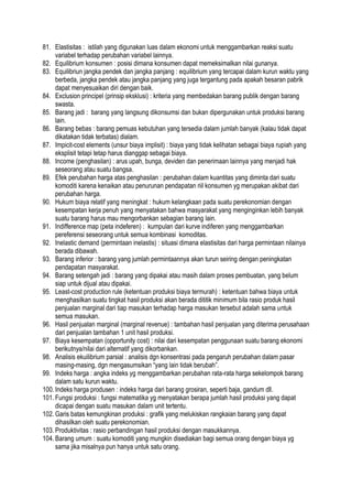 81. Elastisitas : istilah yang digunakan luas dalam ekonomi untuk menggambarkan reaksi suatu
variabel terhadap perubahan variabel lainnya.
82. Equilibrium konsumen : posisi dimana konsumen dapat memeksimalkan nilai gunanya.
83. Equilibriun jangka pendek dan jangka panjang : equilibrium yang tercapai dalam kurun waktu yang
berbeda, jangka pendek atau jangka panjang yang juga tergantung pada apakah besaran pabrik
dapat menyesuaikan diri dengan baik.
84. Exclusion principel (prinsip eksklusi) : kriteria yang membedakan barang publik dengan barang
swasta.
85. Barang jadi : barang yang langsung dikonsumsi dan bukan dipergunakan untuk produksi barang
lain.
86. Barang bebas : barang pemuas kebutuhan yang tersedia dalam jumlah banyak (kalau tidak dapat
dikatakan tidak terbatas) dialam.
87. Impicit-cost elements (unsur biaya implisit) : biaya yang tidak kelihatan sebagai biaya rupiah yang
eksplisit tetapi tetap harus dianggap sebagai biaya.
88. Income (penghasilan) : arus upah, bunga, deviden dan penerimaan lainnya yang menjadi hak
seseorang atau suatu bangsa.
89. Efek perubahan harga atas penghasilan : perubahan dalam kuantitas yang diminta dari suatu
komoditi karena kenaikan atau penurunan pendapatan riil konsumen yg merupakan akibat dari
perubahan harga.
90. Hukum biaya relatif yang meningkat : hukum kelangkaan pada suatu perekonomian dengan
kesempatan kerja penuh yang menyatakan bahwa masyarakat yang menginginkan lebih banyak
suatu barang harus mau mengorbankan sebagian barang lain.
91. Indifference map (peta indeferen) : kumpulan dari kurve indiferen yang menggambarkan
pereferensi seseorang untuk semua kombinasi komoditas.
92. Inelastic demand (permintaan inelastis) : situasi dimana elastisitas dari harga permintaan nilainya
berada dibawah.
93. Barang inferior : barang yang jumlah permintaannya akan turun seiring dengan peningkatan
pendapatan masyarakat.
94. Barang setengah jadi : barang yang dipakai atau masih dalam proses pembuatan, yang belum
siap untuk dijual atau dipakai.
95. Least-cost production rule (ketentuan produksi biaya termurah) : ketentuan bahwa biaya untuk
menghasilkan suatu tingkat hasil produksi akan berada dititik minimum bila rasio produk hasil
penjualan marginal dari tiap masukan terhadap harga masukan tersebut adalah sama untuk
semua masukan.
96. Hasil penjualan marginal (marginal revenue) : tambahan hasil penjualan yang diterima perusahaan
dari penjualan tambahan 1 unit hasil produksi.
97. Biaya kesempatan (opportunity cost) : nilai dari kesempatan penggunaan suatu barang ekonomi
berikutnya/nilai dari alternatif yang dikorbankan.
98. Analisis ekuilibrium parsial : analisis dgn konsentrasi pada pengaruh perubahan dalam pasar
masing-masing, dgn mengasumsikan “yang lain tidak berubah”.
99. Indeks harga : angka indeks yg menggambarkan perubahan rata-rata harga sekelompok barang
dalam satu kurun waktu.
100. Indeks harga produsen : indeks harga dari barang grosiran, seperti baja, gandum dll.
101. Fungsi produksi : fungsi matematika yg menyatakan berapa jumlah hasil produksi yang dapat
dicapai dengan suatu masukan dalam unit tertentu.
102. Garis batas kemungkinan produksi : grafik yang melukiskan rangkaian barang yang dapat
dihasilkan oleh suatu perekonomian.
103. Produktivitas : rasio perbandingan hasil produksi dengan masukkannya.
104. Barang umum : suatu komoditi yang mungkin disediakan bagi semua orang dengan biaya yg
sama jika misalnya pun hanya untuk satu orang.
 