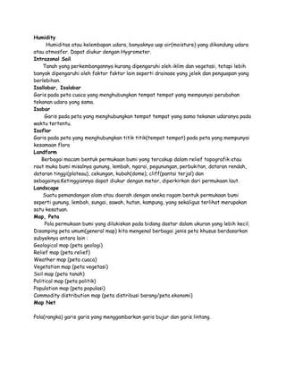 Humidity 
Humiditas atau kelembapan udara, banyaknya uap air(moisture) yang dikandung udara 
atau atmosfer. Dapat diukur dengan Hygrometer. 
Intrazonal Soil 
Tanah yang perkembangannya kurang dipengaruhi oleh iklim dan vegetasi, tetapi lebih 
banyak dipengaruhi oleh faktor faktor lain seperti drainase yang jelek dan penguapan yang 
berlebihan. 
Isallobar, Isalobar 
Garis pada peta cuaca yang menghubungkan tempat tempat yang mempunyai perubahan 
tekanan udara yang sama. 
Isobar 
Garis pada peta yang menghubungkan tempat tempat yang sama tekanan udaranya pada 
waktu tertentu. 
Isoflor 
Garis pada peta yang menghubungkan titik titik(tempat tempat) pada peta yang mempunyai 
kesamaan flora 
Landform 
Berbagai macam bentuk permukaan bumi yang tercakup dalam relief topografik atau 
raut muka bumi misalnya gunung, lembah, ngarai, pegunungan, perbukitan, dataran rendah, 
dataran tinggi(plateau), cekungan, kubah(dome), cliff(pantai terjal) dan 
sebagainya.Ketinggiannya dapat diukur dengan meter, diperkirkan dari permukaan laut. 
Landscape 
Suatu pemandangan alam atau daerah dengan aneka ragam bentuk permukaan bumi 
seperti gunung, lembah, sungai, sawah, hutan, kampung, yang sekaligus terlihat merupakan 
satu kesatuan. 
Map, Peta 
Pola permukaan bumi yang dilukiskan pada bidang dastar dalam ukuran yang lebih kecil. 
Disamping peta umum(general map) kita mengenal berbagai jenis peta khusus berdasarkan 
subyeknya antara lain : 
Geological map (peta geologi) 
Relief map (peta relief) 
Weather map (peta cuaca) 
Vegetation map (peta vegetasi) 
Soil map (peta tanah) 
Political map (peta politik) 
Population map (peta populasi) 
Commodity distribution map (peta distribusi barang/peta ekonomi) 
Map Net 
Pola(rangka) garis garis yang menggambarkan garis bujur dan garis lintang. 
 