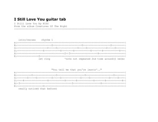 I Still Love You guitar tab
I Still Love You by KISS
From the album Creatures Of The Night
--------------------------------------------------------------------
intro/verses rhythm 1
e:---------------------------------------------------------------------------|
B:------------------------0--------------------0-------------------0---------|
G:---------------------0-----0--------------0-----0-------------0-----0------|
D:------------------4-----------4--------4-----------4-------4-----------4---|
A:---------------------------------2--3-------------------4------------------|
E:---------------0-----------------------------------------------------------|
let ring ^note not repeated 2nd time around(I never
"You tell me that you're leavin'.."
e:---------------------------------------------------------------------------|
B:----------0----------------0-------------------0-------------------0-------|
G:-------0-----0----------0-----0-------------0-----0-------------0-----0----|
D:----4----------------4-----------4-------4-----------4-------4-----------4-|
A:-3------------------------------------3-------------------4----------------|
E:------------------0--------------------------------------------------------|
really noticed that before)
 