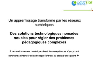   Un apprentissage transformé par les réseaux numériques Des solutions technologiques nomades souples pour régler des problèmes pédagogiques complexes «  un environnement numérique choisi. Les compétences s’y exercent librement à l’intérieur du cadre légal contraint du statut d’enseignant  »  