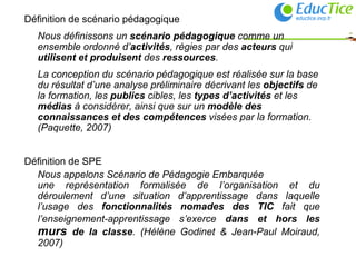 Définition de scénario pédagogique Nous définissons un  scénario pédagogique  comme un ensemble ordonné d’ activités , régies par des  acteurs  qui  utilisent et produisent  des  ressources .  La conception du scénario pédagogique est réalisée sur la base du résultat d’une analyse préliminaire décrivant les  objectifs  de la formation, les  publics  cibles, les  types d’activités  et les  médias  à considérer, ainsi que sur un  modèle des connaissances et des compétences  visées par la formation. (Paquette, 2007) Définition de SPE Nous appelons Scénario de Pédagogie Embarquée  une représentation formalisée de l’organisation et du déroulement d’une situation d’apprentissage dans laquelle l’usage des  fonctionnalités nomades des TIC  fait que l’enseignement-apprentissage s’exerce  dans et hors les  murs  de la classe . (Hélène Godinet & Jean-Paul Moiraud, 2007) 