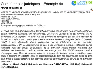 Compétences juridiques – Exemple du droit d’auteur MISE EN ŒUVRE DES ACCORDS SECTORIELS SUR L’UTILISATION DES ŒUVRES PROTÉGÉES À DES FINS D’ENSEIGNEMENT ET DE RECHERCHE Note du 23-1-2007 NOR : MENJ0700078X RLR : 180-1 MEN - DAJ B1  Exception pédagogique dans la loi DADVSI  «  L’exclusion des stagiaires de la formation continue du bénéfice des accords sectoriels serait conforme aux règles de concurrence. Un avis du Conseil de la concurrence du 12 décembre 2000 rappelle en effet que les personnes publiques qui ont une mission de formation continue ne doivent pas exercer une concurrence déloyale (Avis n° 00-A-31 relatif à une demande d’avis présentée par la Fédération de la formation professionnelle). Or, ce pourrait être le cas si les conditions tarifaires obtenues par le ministère pour les élèves et étudiants de la formation initiale étaient étendues aux activités de formation continue prises en charge par les établissements publics d’enseignement. Ceux-ci seraient alors en mesure de facturer leurs prestations sans avoir à prendre en compte, pour la détermination du prix, les redevances dues au titre des droits d’auteur attachés aux œuvres utilisées pour illustrer les cours de la formation continue . »  -  Source  Henri ISAAC Maître de conférences DRM-CREPA UMR 7088 Université Paris Dauphine   