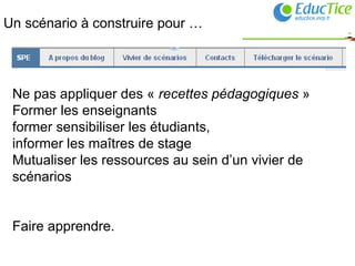 Un scénario à construire pour … Ne pas appliquer des «  recettes pédagogiques  » Former les enseignants former sensibiliser les étudiants,  informer les maîtres de stage Mutualiser les ressources au sein d’un vivier de scénarios Faire apprendre. 