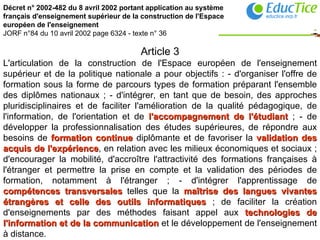 Décret n° 2002-482 du 8 avril 2002 portant application au système français d'enseignement supérieur de la construction de l'Espace européen de l'enseignement JORF n°84 du 10 avril 2002 page 6324 - texte n° 36   Article 3 L'articulation de la construction de l'Espace européen de l'enseignement supérieur et de la politique nationale a pour objectifs : - d'organiser l'offre de formation sous la forme de parcours types de formation préparant l'ensemble des diplômes nationaux ; - d'intégrer, en tant que de besoin, des approches pluridisciplinaires et de faciliter l'amélioration de la qualité pédagogique, de l'information, de l'orientation et de  l'accompagnement de l'étudiant  ; - de développer la professionnalisation des études supérieures, de répondre aux besoins de  formation continue  diplômante et de favoriser la  validation des acquis de l'expérience , en relation avec les milieux économiques et sociaux ; d'encourager la mobilité, d'accroître l'attractivité des formations françaises à l'étranger et permettre la prise en compte et la validation des périodes de formation, notamment à l'étranger ; - d'intégrer l'apprentissage de  compétences transversales  telles que la  maîtrise des langues vivantes étrangères et celle des outils informatiques  ; de faciliter la création d'enseignements par des méthodes faisant appel aux  technologies de l'information et de la communication  et le développement de l'enseignement à distance.   
