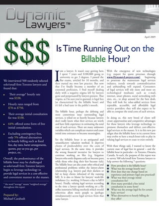 April 2009




                                                 Is Time Running Out on the
                                                        Billable Hour?

                                                I
                                                      am a lawyer. It wasn’t easy getting here.       With the emergence of new technologies
                                                      I spent 7 years and $100,000 going to           (e.g. request for quote processes through
                                                      university to get 3 degrees. I passed the       www.DynamicLawyers.com)               beginning
We interviewed 500 randomly selected                  Bar exams, articled for 10 months, and          to penetrate the mainstream legal services
solo/small firm Toronto lawyers and             then started my own law practice. But now             industry, trends towards commoditization
                                                that I’ve finally become a member of an               and unbundling will expand. Consumers
found that:                                     esteemed profession, I find myself dealing            of legal services will rely more and more on
                                                daily with a negative stigma left by lawyers          technological mediums such as e-mail,
■    Their average* hourly rate                 gone and perpetuated by lawyers present. That         internet, smart phones, social networking web-
     was $338.                                  stigma, as I’m sure you’ve guessed, is legal fees     sites, etc., to shop around for the best deals.
                                                (as characterized by the billable hour) and           They will look for value-added services from
■   Hourly rates ranged from                    it’s left a bad taste in the public’s mouth.          reputable, accessible, and affordable legal
    $78 to $750.                                                                                      service providers; they will also expect to be
                                                The billable hour, perhaps the defining and           able to compare the total costs of such services.
■   Their average initial consultation          most contentious issue surrounding legal
    fee was $338.                               services, is relied on so heavily because lawyers     In doing so, this new breed of client will
                                                don’t really know what their services are worth       create opportunities and competitive advantages
■   64% offered some form of free               and have little experience in estimating the total    for those lawyers who leverage technology to
    initial consultation.                       cost of such services. There are many unknown         promote themselves and deliver cost-effective
                                                variables which can complicate matters and cause      legal services to the masses. It is in this new par-
■   Excluding contingency fees,                 initial time estimates to become meaningless.         adigm that the billable hour in its current form
    only 5% offered alternatives                                                                      may evolve to have a much lesser role to play in
                                                Yet the billable hour is an antiquated and            valuing legal services or cease to exist entirely.
    to hourly billing such as fixed             unsatisfactory valuation method. It deprives
    fees, day rates, barter arrangements,       clients of predictability over the costs of           With these things said, I wanted to know the
    quotes, pay-as-you go, per                  legal services. At the same time, it provides         current state of legal fees in general – and the
    project, etc.                               the wrong financial incentive for lawyers to          billable hour in particular – in Toronto, Ontario,
                                                continue working on files (e.g. litigation            Canada. As such, the purpose of this report was
Overall, the predominance of the                lawyers who settle disputes early on become poor,     to survey 500 solo/small firm Toronto lawyers to
billable hour may be challenged                 while those who drag their feet become rich).         help answer the following 7 questions:
                                                The billable hour can also create other ethical and    How prevalent is the billable hour?
as solo/small firm Toronto lawyers
                                                professional problems within the lawyer-client         What was the average hourly rate?
begin to leverage technology to                 relationship (e.g. lawyers pad their dockets or        How does that rate change based on
provide legal services in a cost-effective      fail to keep clients informed of the running               experience and primary legal area practiced?
and convenient manner to the masses.            bill). It is also to blame for lawyers’ work-life      What was their average initial
                                                imbalance (i.e. working 14 hours a day to bill 8           consultation fee?
* the word “average” means “weighted average”   hours). Finally, valuing legal services according      How many provided a free initial
throughout this report                          to the time a lawyer spends working on a file              consultation in some form?
                                                stifles innovative billing methods which would         What was the average legal fee for certain
                                                otherwise allow more people to (perhaps                    basic services?
Prepared by:                                    simultaneously) access legal services from that        What alternatives to hourly billing do
Michael Carabash                                same lawyer.                                               they offer?
 