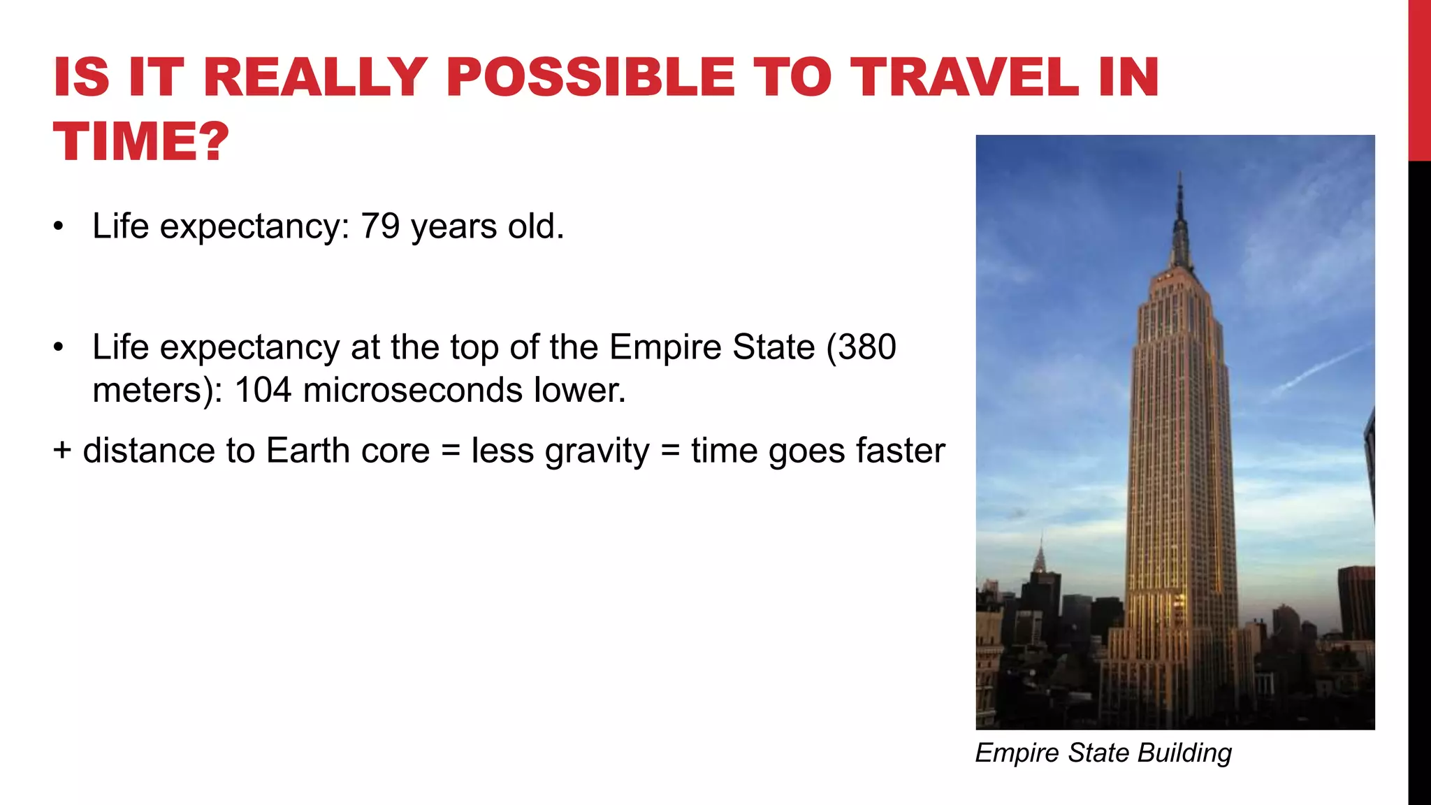 IS IT REALLY POSSIBLE TO TRAVEL IN
TIME?
• Life expectancy: 79 years old.
• Life expectancy at the top of the Empire State (380
meters): 104 microseconds lower.
+ distance to Earth core = less gravity = time goes faster
Empire State Building