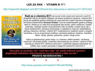 http://skajvok3r.blogspot.com/2011/03/svet-bez-raka-prica-o-vitaminu-b17-1973.html Radi se o vitaminu B17  koji se još može sresti pod nazivom  Laetril  ili  Amigdalin  koji je na žalost odbačen od strane službene medicine. Vitamin B17 još je pre pedeset godina sintetiz ova n pod nazivom Laetril odnosno Amigdalin od strane bio h emičara  Ern e st a  Krebsa . Sve do sedamdesetih godina prošlog  veka  dr. Krebs je uz velik broj entuzijasta iste struke, zatim medicine i ostalih područja, nastojao  probiti  ovaj jedinstveni lek na trži š te, tvrdeći da je rak u stvari avitaminoza, odnosno poremečaj u metablizmu izazvan nedostatkom jednog vitamina u  is hrani. Vitamin B17 svakodnevno možemo sresti u pregršt namirnica, a to su prvenstveno koštice i semenke plodova: breskve, marelice, šljive, višnje, jabuke, grahorice, proso i drugi izvori. Kako je globalizacija uzela maha, a u interesu velikih kartela  -  službene medicine  i   stvaranja  profita, američka administracija za ishranu i lekove (FDA) nazvala je vitamin B17 običnom prevarom i zabranila njegovo plasiranje na tržište ,   kao i  svako saznanje o njegovim pozitivnim učincima  !! LEK ZA RAK  -  VITAMIN B 17 ! Ukucajte na youtube reči “svet bez raka” (ili world without cancer) i pogledajte šokantan dokumentarac sa prevodom o leku za rak !  PROSTO NEVEROVATNO ! http:// www.youtube.com/watch?v =RLwKiT0krNg ► ► ► SLEDI JEDNA DRUGA PRIČA  -> 