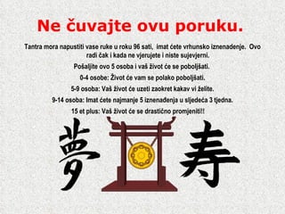 Ne  č uvajte ovu poruku. Tantra mora napustiti vase ruke u roku 96 sati,  imat  ć ete vrhunsko iznenadenje.  Ovo radi  č ak i kada ne vjerujete i niste sujevjerni. Po š aljite ovo 5 osoba i va š   ž ivot  ć e se pobolj š ati.  0-4 osobe:  Ž ivot  ć e vam se polako pobolj š ati. 5-9 osoba: Va š   ž ivot  ć e uzeti zaokret  kakav  vi  ž elite. 9-14   osoba: Imat  ć ete najmanje 5 iznena đ enja u sljede ć a 3 tjedna. 15 et plus: Va š   ž ivot  ć e se drasti č no promjeniti!! 