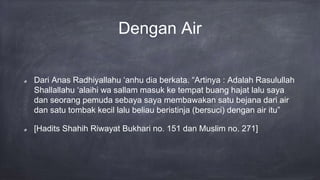Dengan Air
Dari Anas Radhiyallahu ‘anhu dia berkata. “Artinya : Adalah Rasulullah
Shallallahu ‘alaihi wa sallam masuk ke tempat buang hajat lalu saya
dan seorang pemuda sebaya saya membawakan satu bejana dari air
dan satu tombak kecil lalu beliau beristinja (bersuci) dengan air itu”
[Hadits Shahih Riwayat Bukhari no. 151 dan Muslim no. 271]
 