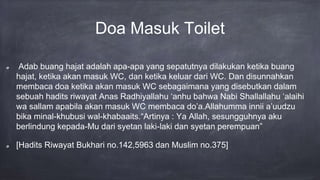 Doa Masuk Toilet
Adab buang hajat adalah apa-apa yang sepatutnya dilakukan ketika buang
hajat, ketika akan masuk WC, dan ketika keluar dari WC. Dan disunnahkan
membaca doa ketika akan masuk WC sebagaimana yang disebutkan dalam
sebuah hadits riwayat Anas Radhiyallahu ‘anhu bahwa Nabi Shallallahu ‘alaihi
wa sallam apabila akan masuk WC membaca do’a.Allahumma innii a’uudzu
bika minal-khubusi wal-khabaaits.“Artinya : Ya Allah, sesungguhnya aku
berlindung kepada-Mu dari syetan laki-laki dan syetan perempuan”
[Hadits Riwayat Bukhari no.142,5963 dan Muslim no.375]
 