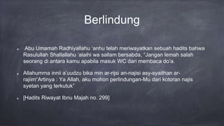 Berlindung
Abu Umamah Radhiyallahu ‘anhu telah meriwayatkan sebuah hadits bahwa
Rasulullah Shallallahu ‘alaihi wa sallam bersabda, “Jangan lemah salah
seorang di antara kamu apabila masuk WC dari membaca do’a.
Allahumma innii a’uudzu bika min ar-rijsi an-najisi asy-syaithan ar-
rajiim“Artinya : Ya Allah, aku mohon perlindungan-Mu dari kotoran najis
syetan yang terkutuk”
[Hadits Riwayat Ibnu Majah no. 299]
 