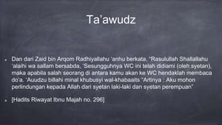 Ta’awudz
Dan dari Zaid bin Arqom Radhiyallahu ‘anhu berkata, “Rasulullah Shallallahu
‘alaihi wa sallam bersabda, ‘Sesungguhnya WC ini telah didiami (oleh syetan),
maka apabila salah seorang di antara kamu akan ke WC hendaklah membaca
do’a. ‘Auudzu billahi minal khubusyi wal-khabaaits “Artinya : Aku mohon
perlindungan kepada Allah dari syetan laki-laki dan syetan perempuan”
[Hadits Riwayat Ibnu Majah no. 296]
 