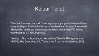 Keluar Toilet
Disunnahkan membaca do’a sebagaimana yang disebutkan dalam
riwayat Aisyah Radhiyallahu ‘anha, dia berkata, ‘Adalah Rasulullah
Shallallahu ‘alaihi wa sallam apabila telah keluar dari WC beliau
membaca do’a’: “Ghufraanaka”
“Artinya : Aku mohon ampun kepadaMu” [Hadits Riwayat Ahmad
VI/155, Abu Dawud no.30, Tirmidzi no.7 dan Ibnu Majah no.300]
 
