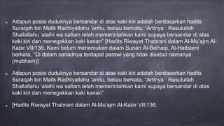 Adapun posisi duduknya bersandar di atas kaki kiri adalah berdasarkan hadits
Suraqah bin Malik Radhiyallahu ‘anhu, beliau berkata. “Artinya : Rasulullah
Shallallahu ‘alaihi wa sallam telah memerintahkan kami supaya bersandar di atas
kaki kiri dan menegakkan kaki kanan” [Hadits Riwayat Thabrani dalam Al-Mu’ajm Al-
Kabir VII/136. Kami belum menemukan dalam Sunan Al-Baihaqi. Al-Haitsami
berkata, “Di dalam sanadnya terdapat perawi yang tidak disebut namanya
(mubham)]
Adapun posisi duduknya bersandar di atas kaki kiri adalah berdasarkan hadits
Suraqah bin Malik Radhiyallahu ‘anhu, beliau berkata. “Artinya : Rasulullah
Shallallahu ‘alaihi wa sallam telah memerintahkan kami supaya bersandar di atas
kaki kiri dan menegakkan kaki kanan”
[Hadits Riwayat Thabrani dalam Al-Mu’ajm Al-Kabir VII/136.
 