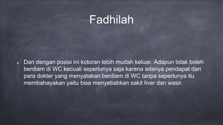 Fadhilah
Dan dengan posisi ini kotoran lebih mudah keluar. Adapun tidak boleh
berdiam di WC kecuali seperlunya saja karena adanya pendapat dari
para dokter yang menyatakan berdiam di WC tanpa seperlunya itu
membahayakan yaitu bisa menyebabkan sakit liver dan wasir.
 