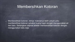 Membersihkan Kotoran
Membersihkan kotoran. Istinja’ maknanya lebih umum yaitu
membersihkan kotoran sehabis buang hajat dengan menggunakan air
dan batu. Sedangkan istijmar adalah membersihkan kotoran dengan
menggunakan batu saja.
 