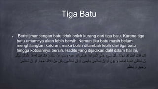 Tiga Batu
Beristijmar dengan batu tidak boleh kurang dari tiga batu. Karena tiga
batu umumnya akan lebih bersih. Namun jika batu masih belum
menghilangkan kotoran, maka boleh ditambah lebih dari tiga batu
hingga kotorannya bersih. Hadits yang dijadikan dalil dalam hal ini,
ْ‫ن‬َ‫ع‬َْ‫ان‬َ‫م‬‫ل‬َ‫س‬َْ‫ل‬‫ا‬َ‫ق‬َْ‫ل‬‫ي‬ِ‫ق‬ْ‫ه‬َ‫ل‬ْ‫د‬َ‫ق‬ْ‫م‬‫ك‬َ‫م‬َّ‫ل‬َ‫ع‬ْ‫م‬‫ك‬ُّ‫ي‬ِ‫ب‬َ‫ن‬ - ‫صلى‬‫هللا‬‫عليه‬‫وسلم‬ - َّْ‫ل‬‫ك‬ْ‫ء‬‫َى‬‫ش‬‫ى‬َّ‫ت‬َ‫ح‬َْ‫ة‬َ‫ء‬‫ا‬َ‫ر‬ ِ‫خ‬‫ال‬ . َْ‫ل‬‫ا‬َ‫ق‬َْ‫ل‬‫ا‬َ‫ق‬َ‫ف‬ْ‫ل‬َ‫ج‬َ‫أ‬ْ‫د‬َ‫ق‬َ‫ل‬‫َا‬‫ن‬‫ا‬َ‫ه‬َ‫ن‬
ْ‫ن‬َ‫أ‬َْ‫ل‬ِ‫ب‬‫ق‬َ‫ت‬‫َس‬‫ن‬َْ‫ة‬َ‫ل‬‫ب‬ِ‫ق‬‫ال‬ْ‫ط‬ِ‫ئ‬‫َا‬‫غ‬ِ‫ل‬ْ‫و‬َ‫أ‬ْ‫ل‬‫و‬َ‫ب‬ْ‫و‬َ‫أ‬ْ‫ن‬َ‫أ‬َْ‫ى‬ ِ‫ج‬‫ن‬َ‫ت‬‫َس‬‫ن‬ِْ‫م‬َ‫ي‬‫ال‬ِ‫ب‬ِْ‫ين‬ْ‫و‬َ‫أ‬ْ‫ن‬َ‫أ‬َْ‫ى‬ ِ‫ج‬‫ن‬َ‫ت‬‫َس‬‫ن‬َّْ‫ل‬َ‫ق‬َ‫أ‬ِ‫ب‬ْ‫ن‬ِ‫م‬ِْ‫ة‬َ‫ث‬َ‫ال‬َ‫ث‬ْ‫ار‬َ‫ج‬‫ح‬َ‫أ‬ْ‫و‬َ‫أ‬ْ‫ن‬َ‫أ‬َْ‫ى‬ ِ‫ج‬‫ن‬َ‫ت‬‫َس‬‫ن‬
ْ‫يع‬ ِ‫ج‬َ‫ر‬ِ‫ب‬ْ‫و‬َ‫أ‬ْ‫م‬‫ظ‬َ‫ع‬ِ‫ب‬
 
