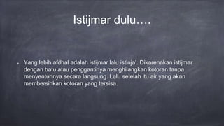 Istijmar dulu….
Yang lebih afdhal adalah istijmar lalu istinja’. Dikarenakan istijmar
dengan batu atau penggantinya menghilangkan kotoran tanpa
menyentuhnya secara langsung. Lalu setelah itu air yang akan
membersihkan kotoran yang tersisa.
 