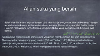 Allah suka yang bersih
Boleh memilih antara istijmar dengan batu atau istinja’ dengan air. Namun beristinja’ dengan
air lebih utama karena lebih membersihkan kotoran. Alasan lainnya adalah hadits dari Abu
Hurairah radhiyallahu ‘anhu tentang penduduk Quba’ yang menjadi sebab turunnya ayat
berikut,
ِْ‫ه‬‫ي‬ِ‫ف‬ْ‫ال‬َ‫ج‬ ِ‫ر‬َْ‫ون‬ُّ‫ب‬ ِ‫ح‬‫ي‬ْ‫ن‬َ‫أ‬‫وا‬‫ر‬َّ‫ه‬َ‫ط‬َ‫ت‬َ‫ي‬َّْ‫اّلل‬ َ‫و‬ُّْ‫ب‬ ِ‫ح‬‫ي‬َْ‫ين‬ ِ‫ر‬ِ‫ه‬َّ‫ط‬‫م‬‫ال‬
“Di dalamnya mesjid itu ada orang-orang yang ingin membersihkan diri. Dan sesungguhnya
Allah menyukai orang-orang yang bersih.” (QS. At-Taubah: 108). Dahulu mereka terbiasa
beristinja’ dengan air lantas turunlah ayat ini.” (HR. Tirmidzi, no. 3100; Abu Daud, no. 44; Ibnu
Majah, no. 355. Al-Hafizh Abu Thahir mengatakan bahwa hadits ini hasan).
 