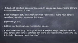 Tidak boleh beristinja’ dengan menggunakan kotoran dan tulang karena dilarang
dalam hadits Salman di atas.
Boleh mengganti batu untuk membersihkan kotoran saat buang hajat dengan
yang lainnya asalkan memenuhi tiga syarat:
(a) bendanya suci,
(b) bisa membersihkan atau mengangkat kotoran,
(c) bukan sesuatu yang berharga (dimuliakan) seperti istinja’ dengan makanan
atau dengan ekor hewan. Sehingga dari syarat sini dapat disimpulkan bahwa tisu
toilet boleh digunakan untuk beristinja’.
 