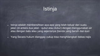 Istinja
Istinja adalah membersihkan apa-apa yang telah keluar dari suatu
jalan (di antara dua jalan : qubul atau dubur) dengan menggunakan air
atau dengan batu atau yang sejenisnya (benda yang bersih dan suci
Yang Secara hukum dianggap cukup bisa menghilangkan bekas najis
 
