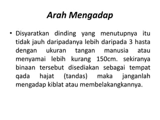 Arah Mengadap
• Disyaratkan dinding yang menutupnya itu
  tidak jauh daripadanya lebih daripada 3 hasta
  dengan ukuran tangan manusia atau
  menyamai lebih kurang 150cm. sekiranya
  binaan tersebut disediakan sebagai tempat
  qada hajat (tandas) maka janganlah
  mengadap kiblat atau membelakangkannya.
 