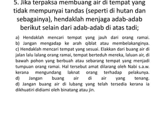 5. Jika terpaksa membuang air di tempat yang
tidak mempunyai tandas (seperti di hutan dan
  sebagainya), hendaklah menjaga adab-adab
   berikut selain dari adab-adab di atas tadi;
a) Hendaklah mencari tempat yang jauh dari orang ramai.
b) Jangan mengadap ke arah qiblat atau membelakanginya.
c) Hendaklah mencari tempat yang sesuai. Elakkan dari buang air di
jalan lalu lalang orang ramai, tempat berteduh mereka, laluan air, di
bawah pohon yang berbuah atau sebarang tempat yang menjadi
tumpuan orang ramai. Hal tersebut amat dilarang oleh Nabi s.a.w.
kerana mengundang laknat orang terhadap pelakunya.
d)      Jangan      buang      air   di     air   yang      tenang.
d) Jangan buang air di lubang yang telah tersedia kerana ia
dikhuatiri didiami oleh binatang atau jin.
 