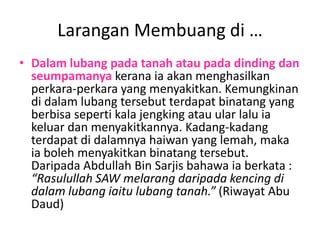 Larangan Membuang di …
• Dalam lubang pada tanah atau pada dinding dan
  seumpamanya kerana ia akan menghasilkan
  perkara-perkara yang menyakitkan. Kemungkinan
  di dalam lubang tersebut terdapat binatang yang
  berbisa seperti kala jengking atau ular lalu ia
  keluar dan menyakitkannya. Kadang-kadang
  terdapat di dalamnya haiwan yang lemah, maka
  ia boleh menyakitkan binatang tersebut.
  Daripada Abdullah Bin Sarjis bahawa ia berkata :
  “Rasulullah SAW melarang daripada kencing di
  dalam lubang iaitu lubang tanah.” (Riwayat Abu
  Daud)
 
