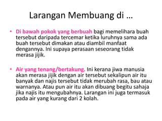 Larangan Membuang di …
• Di bawah pokok yang berbuah bagi memelihara buah
  tersebut daripada tercemar ketika luruhnya sama ada
  buah tersebut dimakan atau diambil manfaat
  dengannya. Ini supaya perasaan seseorang tidak
  merasa jijik.

• Air yang tenang/bertakung. Ini kerana jiwa manusia
  akan merasa jijik dengan air tersebut sekalipun air itu
  banyak dan najis tersebut tidak merubah rasa, bau atau
  warnanya. Atau pun air itu akan dibuang begitu sahaja
  jika najis itu mengubahnya. Larangan ini juga termasuk
  pada air yang kurang dari 2 kolah.
 