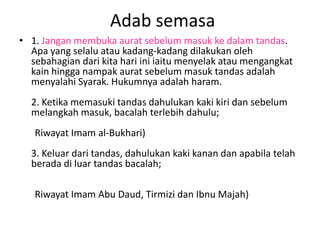 Adab semasa
• 1. Jangan membuka aurat sebelum masuk ke dalam tandas.
  Apa yang selalu atau kadang-kadang dilakukan oleh
  sebahagian dari kita hari ini iaitu menyelak atau mengangkat
  kain hingga nampak aurat sebelum masuk tandas adalah
  menyalahi Syarak. Hukumnya adalah haram.
  2. Ketika memasuki tandas dahulukan kaki kiri dan sebelum
  melangkah masuk, bacalah terlebih dahulu;
   Riwayat Imam al-Bukhari)
  3. Keluar dari tandas, dahulukan kaki kanan dan apabila telah
  berada di luar tandas bacalah;

   Riwayat Imam Abu Daud, Tirmizi dan Ibnu Majah)
 