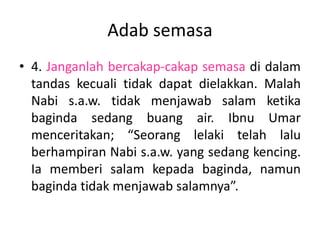 Adab semasa
• 4. Janganlah bercakap-cakap semasa di dalam
  tandas kecuali tidak dapat dielakkan. Malah
  Nabi s.a.w. tidak menjawab salam ketika
  baginda sedang buang air. Ibnu Umar
  menceritakan; “Seorang lelaki telah lalu
  berhampiran Nabi s.a.w. yang sedang kencing.
  Ia memberi salam kepada baginda, namun
  baginda tidak menjawab salamnya”.
 