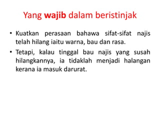 Yang wajib dalam beristinjak
• Kuatkan perasaan bahawa sifat-sifat najis
  telah hilang iaitu warna, bau dan rasa.
• Tetapi, kalau tinggal bau najis yang susah
  hilangkannya, ia tidaklah menjadi halangan
  kerana ia masuk darurat.
 