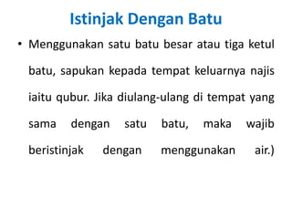Istinjak Dengan Batu
• Menggunakan satu batu besar atau tiga ketul

 batu, sapukan kepada tempat keluarnya najis

 iaitu qubur. Jika diulang-ulang di tempat yang

 sama    dengan   satu   batu,   maka    wajib

 beristinjak   dengan    menggunakan       air.)
 