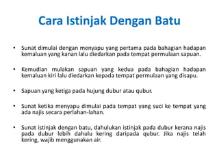 Cara Istinjak Dengan Batu
• Sunat dimulai dengan menyapu yang pertama pada bahagian hadapan
  kemaluan yang kanan lalu diedarkan pada tempat permulaan sapuan.

• Kemudian mulakan sapuan yang kedua pada bahagian hadapan
  kemaluan kiri lalu diedarkan kepada tempat permulaan yang disapu.

• Sapuan yang ketiga pada hujung dubur atau qubur.

• Sunat ketika menyapu dimulai pada tempat yang suci ke tempat yang
  ada najis secara perlahan-lahan.

• Sunat istinjak dengan batu, dahulukan istinjak pada dubur kerana najis
  pada dubur lebih dahulu kering daripada qubur. Jika najis telah
  kering, wajib menggunakan air.
 