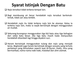 Syarat Istinjak Dengan Batu
 Najis tersebut tidak terkena tempat lain.

 Bagi membuang air besar hendaklah najis tersebut berlemak-
  lemak, tidak cair atau lembik.

 Hendaklah najis itu tidak terkena najis lain ke atasnya. Kalau ia
  terkena najis lain, maka ia wajib beristinjak dengan menggunakan
  air mutlak.

 Sekurang-kurangnya menggunakan tiga biji batu atau tiga bahagian
  dari sebiji batu besar. Jika tiga batu masih tiada menyucikan
  hendaklah ditambah lagi hingga diyakini suci.

 Haram beristinjak menggunakan tulang dan najis yang menjadi
  keras. Begitulah juga haram beristinjak dengan sesuatu yang tertulis
  perkataan yang dimuliakan seperti ayat Al-Quran, Hadis, ilmu yang
  bermanfaat, nama-nama nabi-nabi, malaikat dan alim ulamak.
 