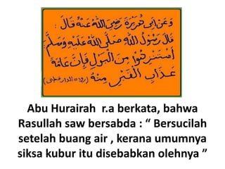 Abu Hurairah r.a berkata, bahwa
Rasullah saw bersabda : “ Bersucilah
setelah buang air , kerana umumnya
siksa kubur itu disebabkan olehnya ”
 