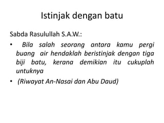 Istinjak dengan batu
Sabda Rasulullah S.A.W.:
• Bila salah seorang antara kamu pergi
  buang air hendaklah beristinjak dengan tiga
  biji batu, kerana demikian itu cukuplah
  untuknya
• (Riwayat An-Nasai dan Abu Daud)
 