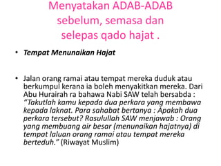 Menyatakan ADAB-ADAB
          sebelum, semasa dan
           selepas qado hajat .
• Tempat Menunaikan Hajat


• Jalan orang ramai atau tempat mereka duduk atau
  berkumpul kerana ia boleh menyakitkan mereka. Dari
  Abu Hurairah ra bahawa Nabi SAW telah bersabda :
  “Takutlah kamu kepada dua perkara yang membawa
  kepada laknat. Para sahabat bertanya : Apakah dua
  perkara tersebut? Rasulullah SAW menjawab : Orang
  yang membuang air besar (menunaikan hajatnya) di
  tempat laluan orang ramai atau tempat mereka
  berteduh.” (Riwayat Muslim)
 