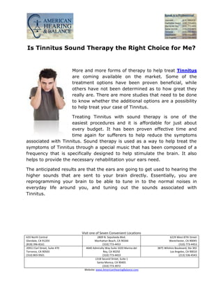 Is Tinnitus Sound Therapy the Right Choice for Me?


                               More and more forms of therapy to help treat Tinnitus
                               are coming available on the market. Some of the
                               treatment options have been proven beneficial, while
                               others have not been determined as to how great they
                               really are. There are more studies that need to be done
                               to know whether the additional options are a possibility
                               to help treat your case of Tinnitus.

                     Treating Tinnitus with sound therapy is one of the
                     easiest procedures and it is affordable for just about
                     every budget. It has been proven effective time and
                     time again for sufferers to help reduce the symptoms
associated with Tinnitus. Sound therapy is used as a way to help treat the
symptoms of Tinnitus through a special music that has been composed of a
frequency that is specifically designed to help stimulate the brain. It also
helps to provide the necessary rehabilitation your ears need.

The anticipated results are that the ears are going to get used to hearing the
higher sounds that are sent to your brain directly. Essentially, you are
reprogramming your brain to be able to tune in to the normal noises in
everyday life around you, and tuning out the sounds associated with
Tinnitus.




                                   Visit one of Seven Convenient Locations
633 North Central                             2809 N. Sepulveda Blvd.                     6229 West 87th Street
Glendale, CA 91203                         Manhattan Beach, CA 90266                     Westchester, CA 90045
(818) 396-8161                                    (310) 773-4453                                 (310) 773-4453
20911 Earl Street, Suite 470         4640 Admiralty Way Suite 1020 Marina del   3875 Wilshire Boulevard, Ste 302
Torrance, CA 90503                                 Rey, CA 90292                          Los Angeles, CA 90010
(310) 803-9501                                    (310) 773-4453                                 (213) 536-4543
                                            1318 Second Street, Suite 1
                                              Santa Monica, CA 90401
                                                  (310) 773-3972
                                    Website: www.AmericanHearingBalance.com
 