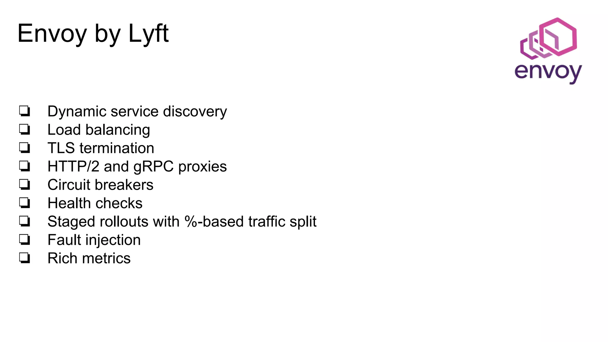 Envoy by Lyft
❏ Dynamic service discovery
❏ Load balancing
❏ TLS termination
❏ HTTP/2 and gRPC proxies
❏ Circuit breakers
❏ Health checks
❏ Staged rollouts with %-based traffic split
❏ Fault injection
❏ Rich metrics
 