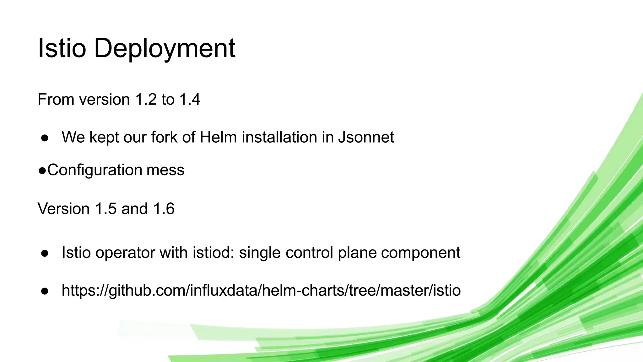 © 2020 InﬂuxData. All rights reserved.
1
Istio Deployment
From version 1.2 to 1.4
● We kept our fork of Helm installation in Jsonnet
●Conﬁguration mess
Version 1.5 and 1.6
● Istio operator with istiod: single control plane component
● https://github.com/inﬂuxdata/helm-charts/tree/master/istio
 