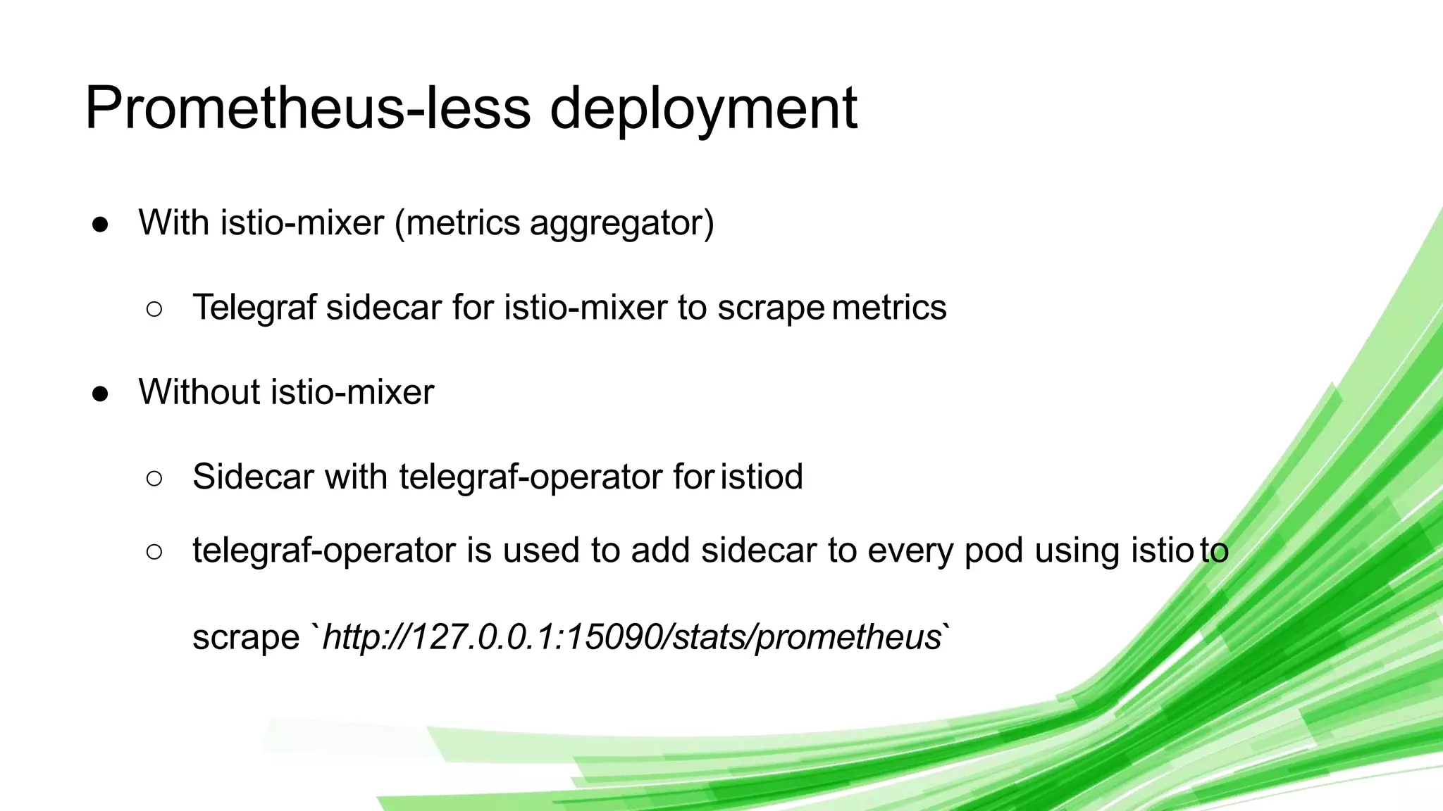 © 2020 InﬂuxData. All rights reserved.
1
Prometheus-less deployment
● With istio-mixer (metrics aggregator)
○ Telegraf sidecar for istio-mixer to scrape metrics
● Without istio-mixer
○ Sidecar with telegraf-operator foristiod
○ telegraf-operator is used to add sidecar to every pod using istioto
scrape `http://127.0.0.1:15090/stats/prometheus`
 
