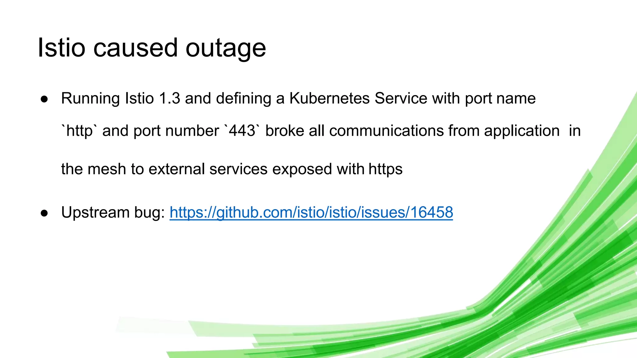 © 2020 InﬂuxData. All rights reserved.
1
Istio caused outage
● Running Istio 1.3 and deﬁning a Kubernetes Service with port name
`http` and port number `443` broke all communications from application in
the mesh to external services exposed with https
● Upstream bug: https://github.com/istio/istio/issues/16458
 