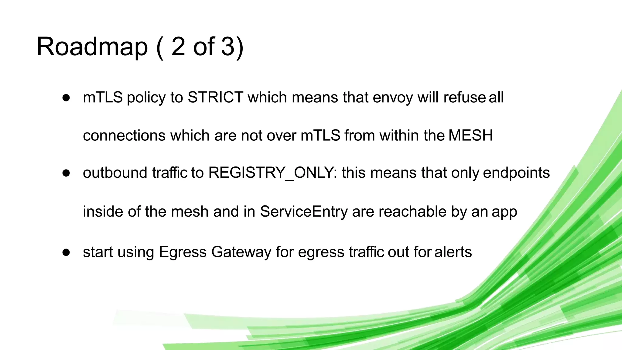 © 2020 InﬂuxData. All rights reserved. 28
Roadmap ( 2 of 3)
● mTLS policy to STRICT which means that envoy will refuse all
connections which are not over mTLS from within the MESH
● outbound traffic to REGISTRY_ONLY: this means that only endpoints
inside of the mesh and in ServiceEntry are reachable by an app
● start using Egress Gateway for egress traffic out for alerts
 